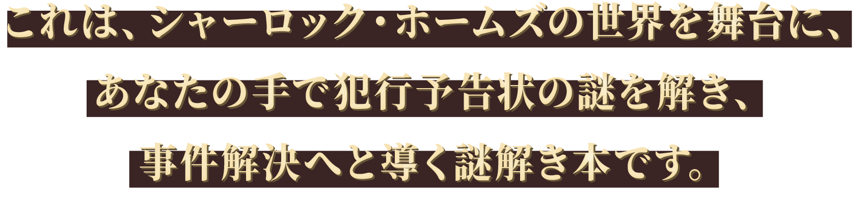 これは、シャーロック・ホームズの世界を舞台に、あなたの手で犯行予告状の謎を解き、事件解決へと導く謎解き本です。